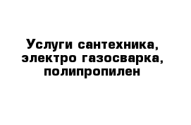 Услуги сантехника, электро-газосварка, полипропилен